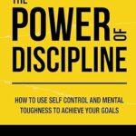 The Power of Discipline: How to Use Self Control and Mental Toughness to Achieve Your Goals